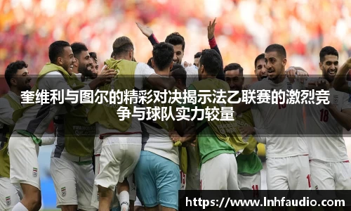 米兰奎维利与图尔的精彩对决揭示法乙联赛的激烈竞争与球队实力较量